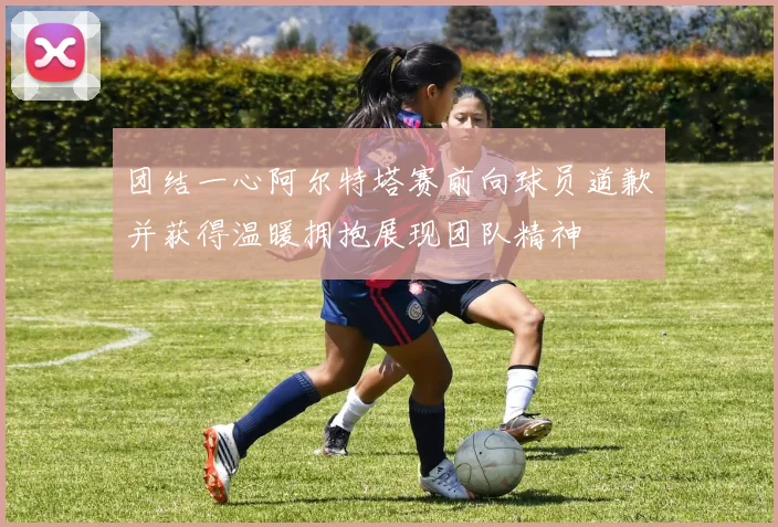 团结一心阿尔特塔赛前向球员道歉并获得温暖拥抱展现团队精神