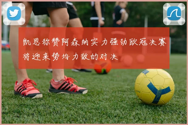 凯恩称赞阿森纳实力强劲欧冠决赛将迎来势均力敌的对决
