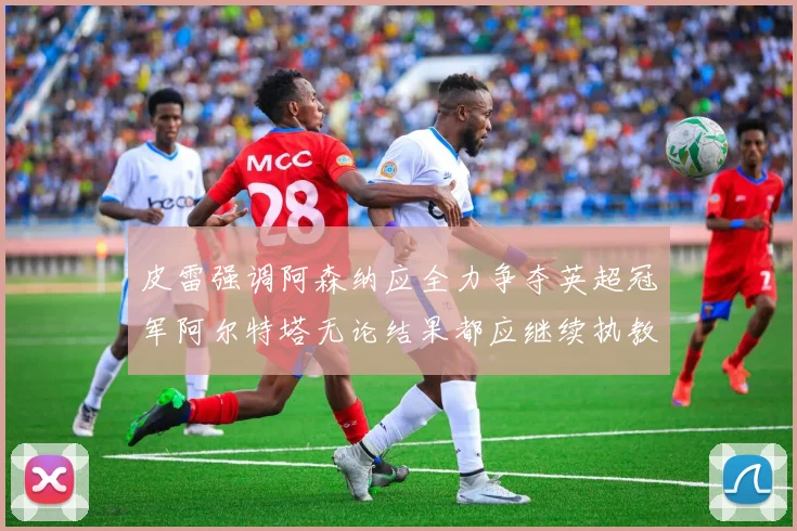 皮雷强调阿森纳应全力争夺英超冠军阿尔特塔无论结果都应继续执教