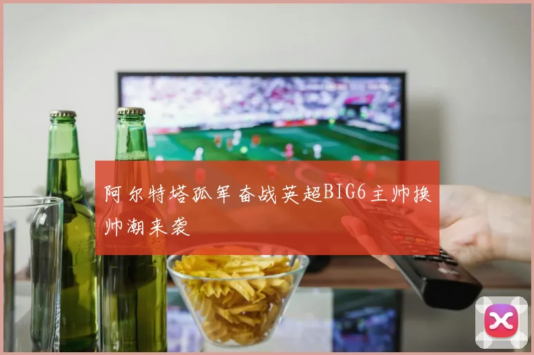 阿尔特塔孤军奋战英超BIG6主帅换帅潮来袭