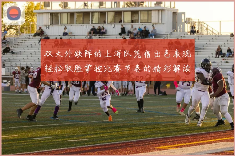 双大外缺阵的上海队凭借出色表现轻松取胜掌控比赛节奏的精彩解读