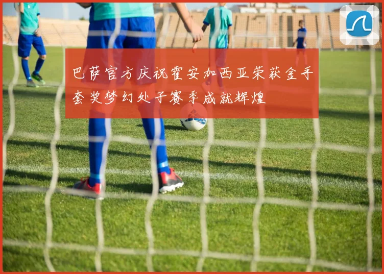 巴萨官方庆祝霍安加西亚荣获金手套奖梦幻处子赛季成就辉煌