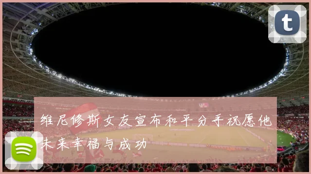 维尼修斯女友宣布和平分手祝愿他未来幸福与成功