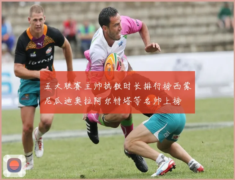 五大联赛主帅执教时长排行榜西蒙尼瓜迪奥拉阿尔特塔等名帅上榜