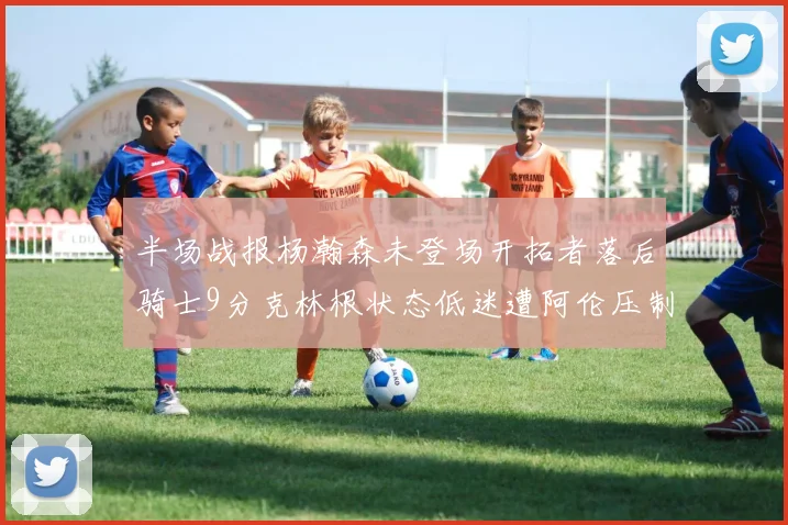 半场战报杨瀚森未登场开拓者落后骑士9分克林根状态低迷遭阿伦压制