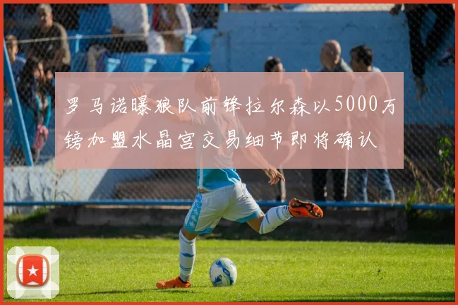 罗马诺曝狼队前锋拉尔森以5000万镑加盟水晶宫交易细节即将确认