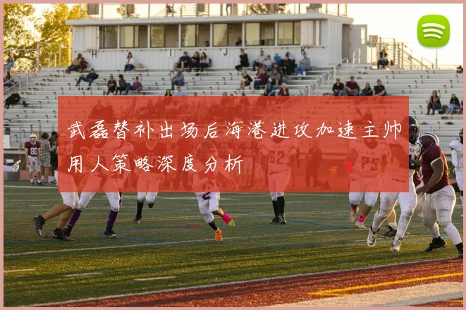 武磊替补出场后海港进攻加速主帅用人策略深度分析