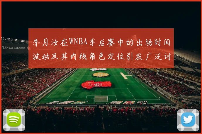 李月汝在WNBA季后赛中的出场时间波动及其内线角色定位引发广泛讨论