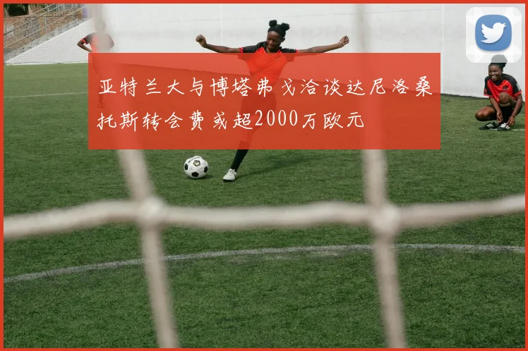 亚特兰大与博塔弗戈洽谈达尼洛桑托斯转会费或超2000万欧元
