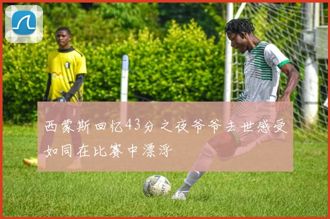 西蒙斯回忆43分之夜爷爷去世感受如同在比赛中漂浮